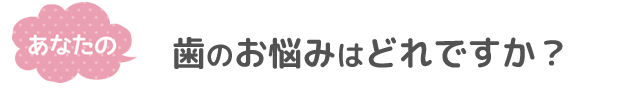 あなたの歯のお悩みはどれですか？